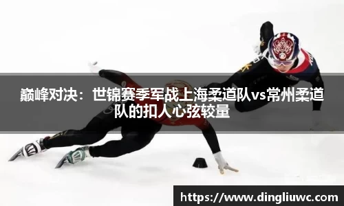 巅峰对决：世锦赛季军战上海柔道队vs常州柔道队的扣人心弦较量